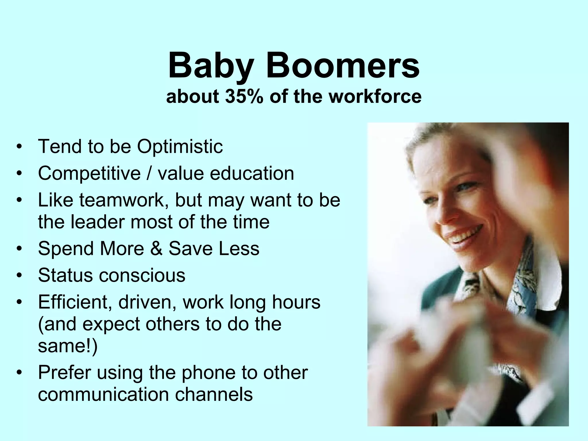 Baby Boomers about 35% of the workforce Tend to be Optimistic Competitive / value education Like teamwork, but may want to be the leader most of the time Spend More & Save Less Status conscious Efficient, driven, work long hours (and expect others to do the same!) Prefer using the phone to other communication channels 