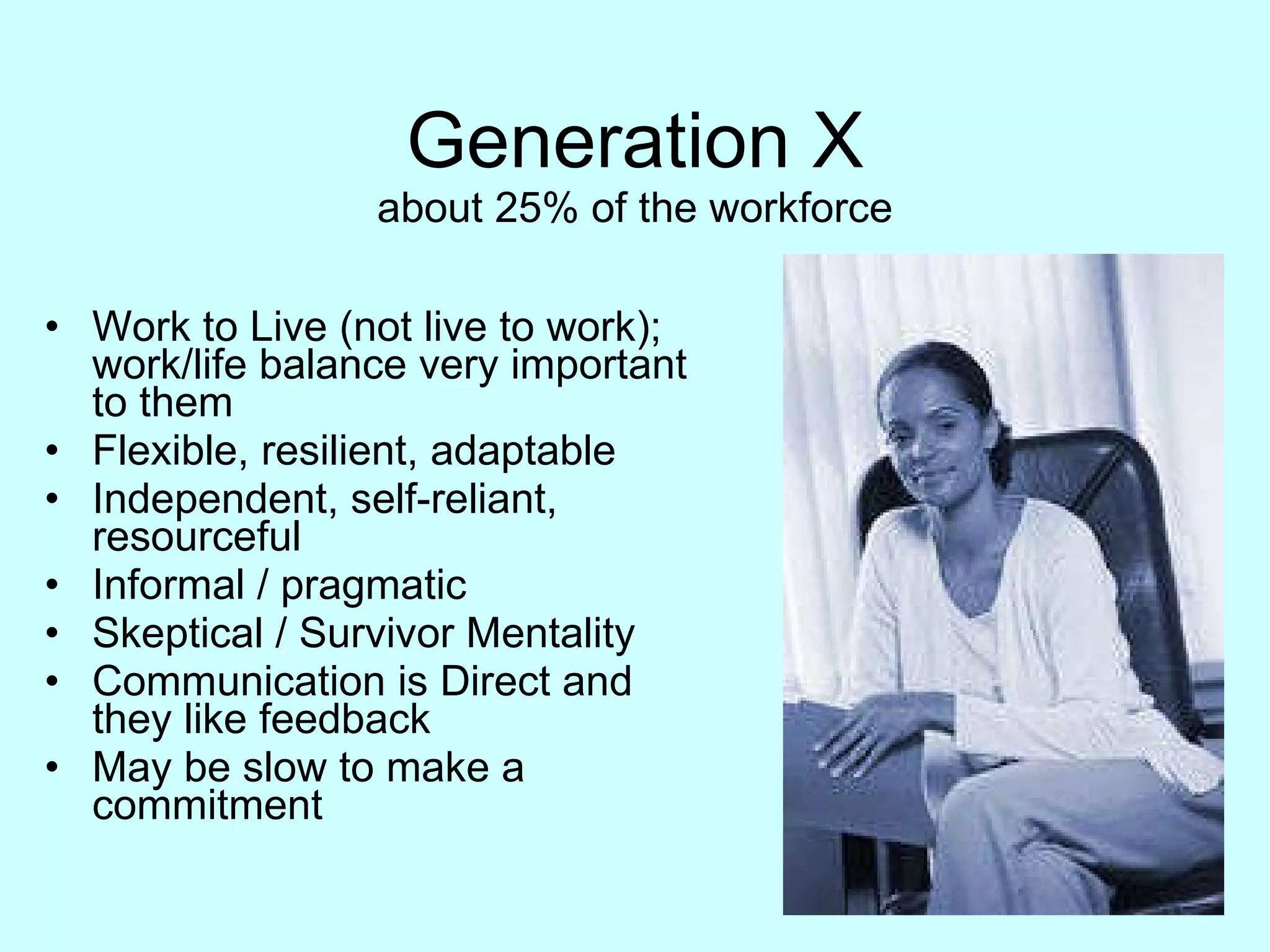 Generation X about 25% of the workforce Work to Live (not live to work); work/life balance very important to them Flexible, resilient, adaptable Independent, self-reliant, resourceful Informal / pragmatic Skeptical / Survivor Mentality Communication is Direct and they like feedback May be slow to make a commitment 