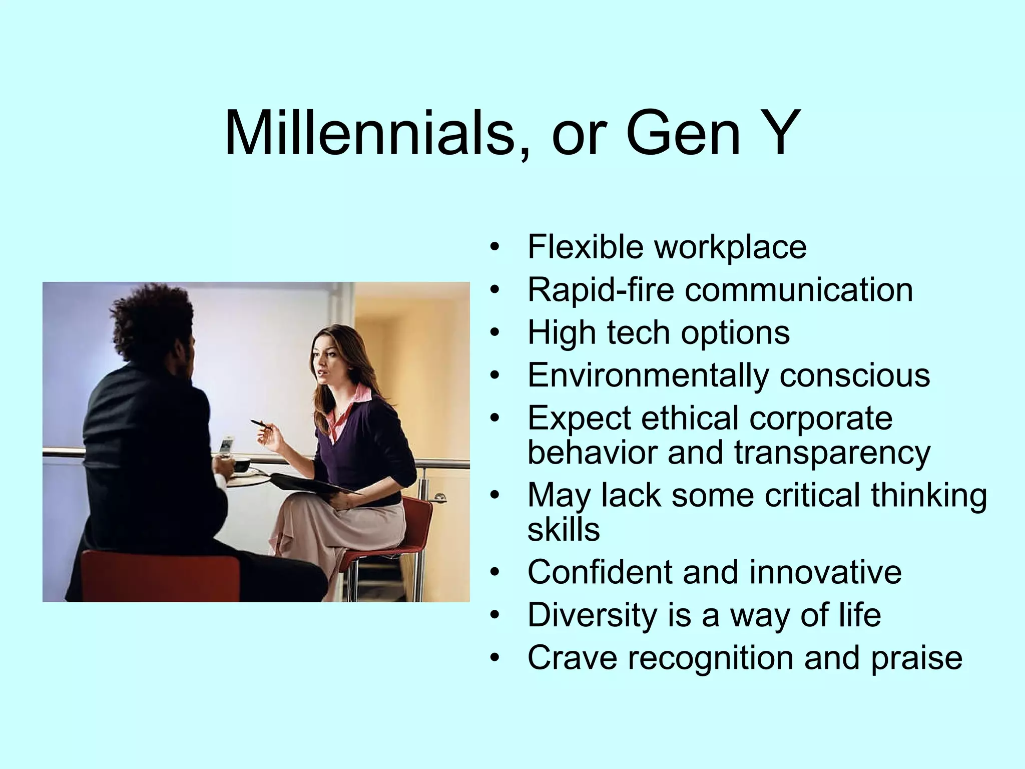Millennials, or Gen Y Flexible workplace Rapid-fire communication High tech options Environmentally conscious Expect ethical corporate behavior and transparency May lack some critical thinking skills Confident and innovative Diversity is a way of life Crave recognition and praise 