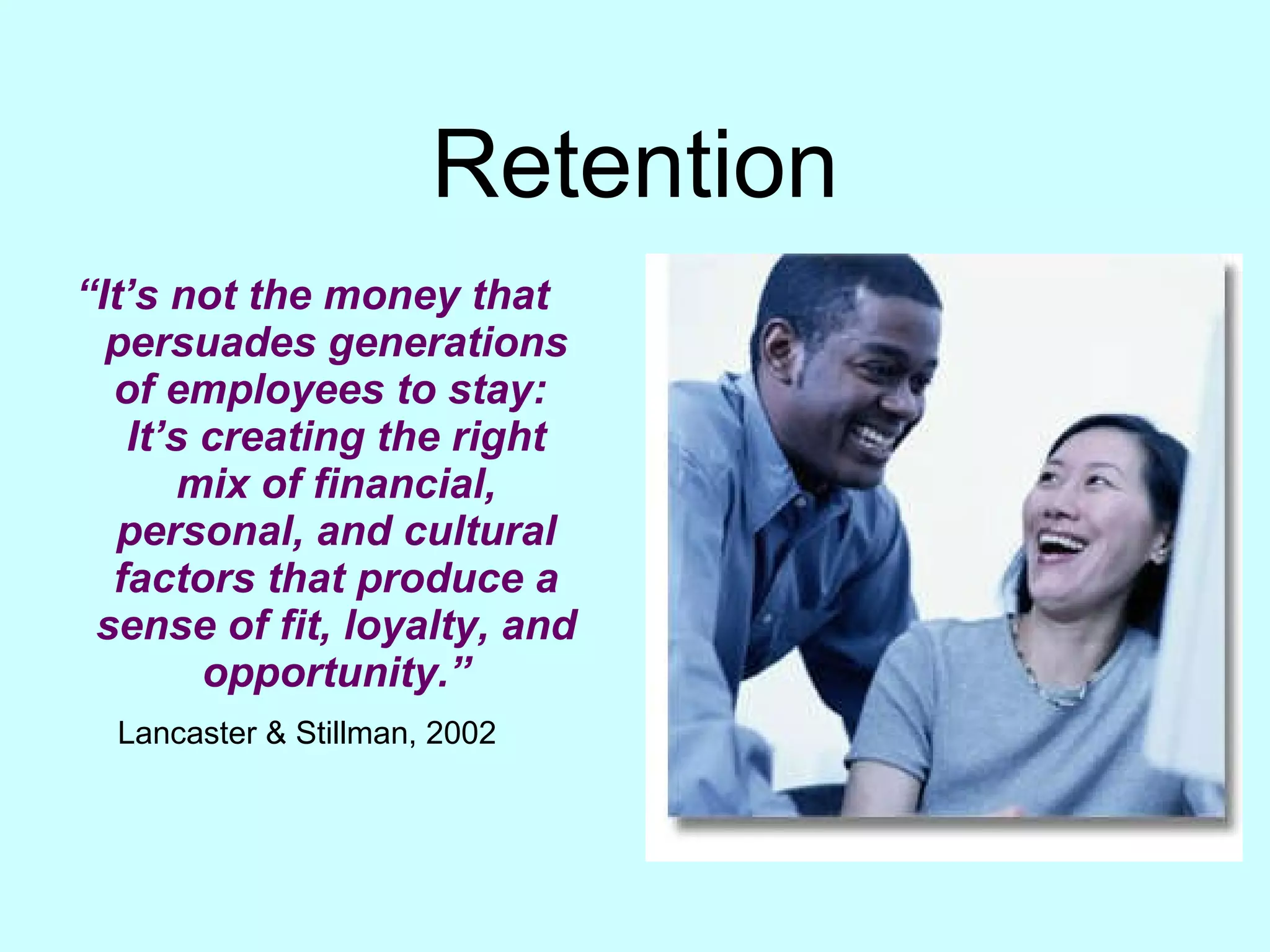 Retention “ It’s not the money that persuades generations of employees to stay:  It’s creating the right mix of financial, personal, and cultural factors that produce a sense of fit, loyalty, and opportunity.” Lancaster & Stillman, 2002   