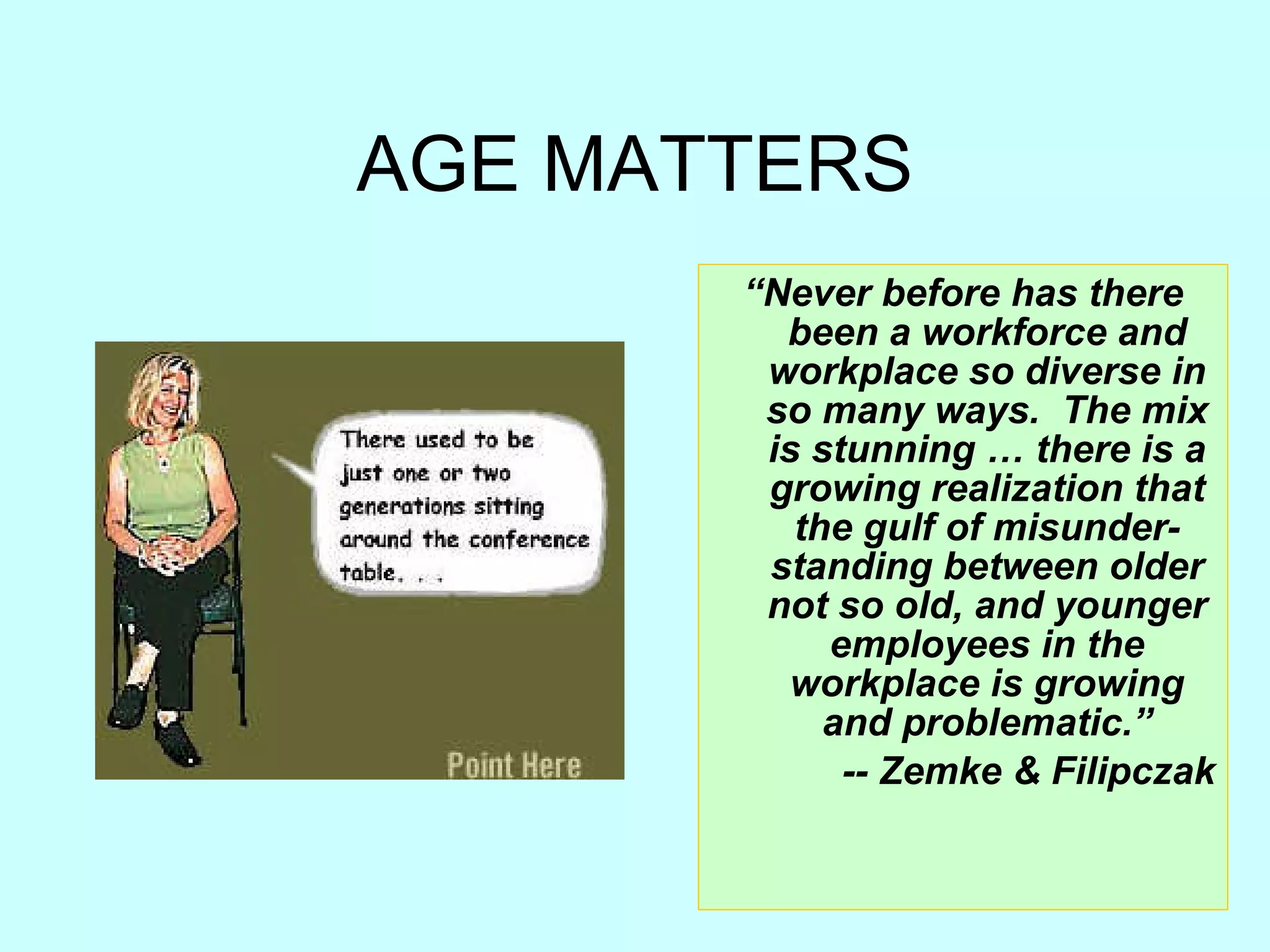 AGE MATTERS “ Never before has there been a workforce and workplace so diverse in so many ways.  The mix is stunning … there is a growing realization that the gulf of misunder-standing between older not so old, and younger employees in the workplace is growing and problematic.” -- Zemke & Filipczak 