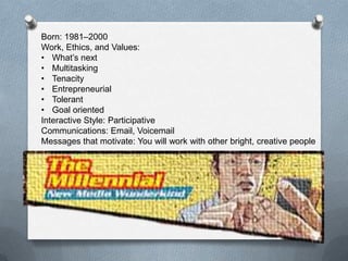 11
Born: 1981–2000 (About 24% of the Workforce)
Work, Ethics, and Values:
• What’s next
• Multitasking
• Tenacity
• Entrepreneurial
• Tolerant
• Goal oriented
Interactive Style: Participative
Communications: Email, Voicemail
Messages that motivate: You will work with other bright, creative people
 