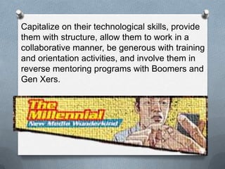 13
Capitalize on their technological skills, provide
them with structure, allow them to work in a
collaborative manner, be generous with training
and orientation activities, and involve them in
reverse mentoring programs with Boomers and
Gen Xers.
 