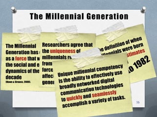 The Millennial Generation
16
The Millennial
Generation has emerged
as a force that will shape
the social and economic
dynamics of the next
decade
(Howe & Strauss, 2000).
Researchers agree that
the uniqueness of
millennials results
from technological
forces that have
affected this
generation.
 