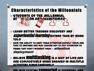 Characteristics of the Millennials
O Students of the Millennial
Generation are accustomed
O Learn better through discovery and
experientiallearning rather than by being
told
O Have the ability to shift their attention rapidly from one
task to another and may choose not to pay attention to
things that don’t interest them — attention
deployment
O Believe multitasking is a way of life and
are comfortable when engaged in multiple
activities simultaneously
19
 