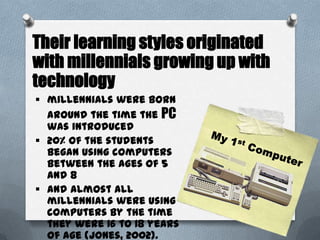 20
Their learning styles originated
with millennials growing up with
technology
 millennials were born
around the time the PC
was introduced
 20% of the students
began using computers
between the ages of 5
and 8
 and almost all
millennials were using
computers by the time
they were 16 to 18 years
of age (Jones, 2002).
 