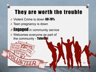 They are worth the trouble
O Violent Crime is down 60-70%
O Teen pregnancy is down
O Engaged in community service
O Welcomes everyone as part of
the community - Tolerant
25
 