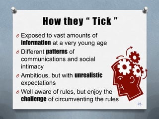How they “ Tick ”
O Exposed to vast amounts of
information at a very young age
O Different patterns of
communications and social
intimacy
O Ambitious, but with unrealistic
expectations
O Well aware of rules, but enjoy the
challenge of circumventing the rules
26
 