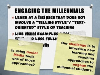 ENGAGING THE MILLENNIALS
O Learn at a fast pace that does not
involve a “telling style”/ “text-
oriented” style of teaching
O Like visual examples, less
text, and less telling
O Want interactivity
27
 