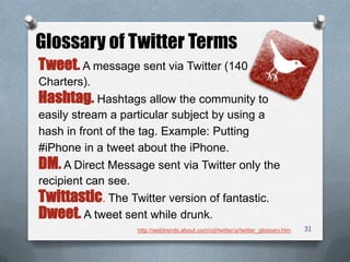 31
Glossary of Twitter Terms
Tweet. A message sent via Twitter (140
Charters).
Hashtag. Hashtags allow the community to
easily stream a particular subject by using a
hash in front of the tag. Example: Putting
#iPhone in a tweet about the iPhone.
DM. A Direct Message sent via Twitter only the
recipient can see.
Twittastic. The Twitter version of fantastic.
Dweet. A tweet sent while drunk.
http://webtrends.about.com/od/twitter/a/twitter_glossary.htm
 