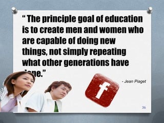 36
“ The principle goal of education
is to create men and women who
are capable of doing new
things, not simply repeating
what other generations have
done.”
- Jean Piaget
 