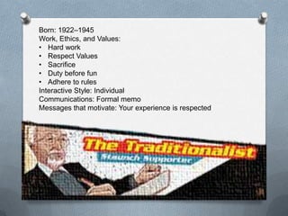 4
Born: 1922–1945 (About 6% of the Workforce)
Work, Ethics, and Values:
• Hard work
• Respect Values
• Sacrifice
• Duty before fun
• Adhere to rules
Interactive Style: Individual
Communications: Formal memo
Messages that motivate: Your experience is respected
 