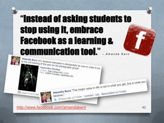 4242
“Instead of asking students to
stop using it, embrace
Facebook as a learning &
communication tool.” – A m a n d a K e r n
http://www.facebook.com/amandakern
 
