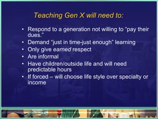 Teaching Gen X will need to: Respond to a generation not willing to “pay their dues.” Demand “just in time-just enough” learning Only give  earned  respect Are informal Have children/outside life and will need predictable hours If forced – will choose life style over specialty or income 