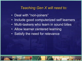 Teaching Gen X will need to: Deal with “non-joiners” Include good computerized self learners Multi-taskers who learn in sound bites Allow learner centered learning Satisfy the need for relevance 