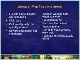 Medical Practices will need: Flexible hours, flexible call schedules Child care Culture of quality, not quantity of work Reward excellence, not endurance Insist on working hard when you work Prevent burn-out Focus on the patient Work in teams Use IT to make practice work well Prioritize physician quality of life 