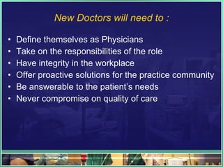 New Doctors will need to : Define themselves as Physicians Take on the responsibilities of the role Have integrity in the workplace Offer proactive solutions for the practice community Be answerable to the patient’s needs Never compromise on quality of care 