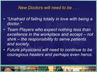 New Doctors will need to be . . . “ Unafraid of falling totally in love with being a doctor.” Team Players who expect nothing less than excellence in the workplace and accept – not shirk – the responsibility to serve patients and society. Future physicians will need to continue to be couragious healers and perhaps even heros. 