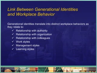 Link Between Generational Identities  and Workplace Behavior Generational identities translate into distinct workplace behaviors as they relate to: Relationship with authority Relationship with organization Relationship with colleagues Work styles Management styles Learning styles 