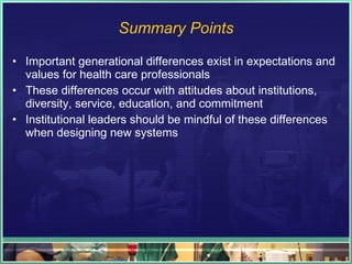 Summary Points Important generational differences exist in expectations and values for health care professionals These differences occur with attitudes about institutions, diversity, service, education, and commitment Institutional leaders should be mindful of these differences when designing new systems 