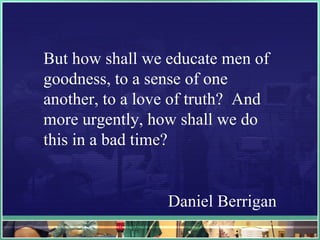 But how shall we educate men of goodness, to a sense of one another, to a love of truth?  And more urgently, how shall we do this in a bad time? Daniel Berrigan 