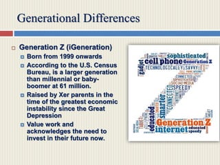 Generational Differences
 Generation Z (iGeneration)
 Born from 1999 onwards
 According to the U.S. Census
Bureau, is a larger generation
than millennial or baby-
boomer at 61 million.
 Raised by Xer parents in the
time of the greatest economic
instability since the Great
Depression
 Value work and
acknowledges the need to
invest in their future now.
 