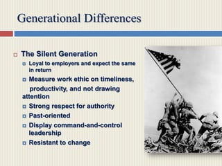 Generational Differences
 The Silent Generation
 Loyal to employers and expect the same
in return
 Measure work ethic on timeliness,
productivity, and not drawing
attention
 Strong respect for authority
 Past-oriented
 Display command-and-control
leadership
 Resistant to change
 