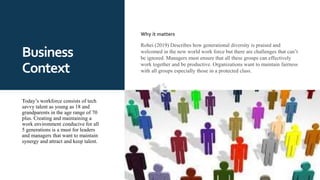 Business
Context
Why it matters
Rohei (2019) Describes how generational diversity is praised and
welcomed in the new world work force but there are challenges that can’t
be ignored. Managers must ensure that all these groups can effectively
work together and be productive. Organizations want to maintain fairness
with all groups especially those in a protected class.
Today’s workforce consists of tech
savvy talent as young as 18 and
grandparents in the age range of 70
plus. Creating and maintaining a
work environment conducive for all
5 generations is a must for leaders
and managers that want to maintain
synergy and attract and keep talent.
 