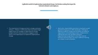• The importance of change and why is change necessary.
Pollack, J., Pollack, R. (2015) describes how Kotters Eight
Stage Process to manage an organizational change
program found it was necessary to engage at many
levels of the organization to implement organizational
change
• Work ethic, responsibility and what is important to each
generational group can differ drastically. Utilizing an
effective model of change such as Kotters can allow an
organizations and leadership to seem unbiased when
making decisions that will affect everyone.
Organizational change doesn’t mean the same for
everyone and the impact can have a different meaning
as it relates to each employee.
Applicablemodelsforimplementingorganizationalchange.Anddecision-makingthatimpactthe
behaviorsofleadersandemployees.
 
