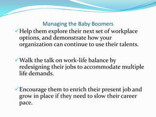 Managing the Baby Boomers
Help them explore their next set of workplace
 options, and demonstrate how your
 organization can continue to use their talents.

Walk the talk on work-life balance by
 redesigning their jobs to accommodate multiple
 life demands.

Encourage them to enrich their present job and
 grow in place if they need to slow their career
 pace.
 