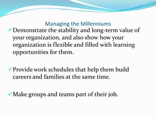 Managing the Millenniums
Demonstrate the stability and long-term value of
 your organization, and also show how your
 organization is flexible and filled with learning
 opportunities for them.

Provide work schedules that help them build
 careers and families at the same time.

Make groups and teams part of their job.
 