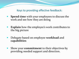 Keys to providing effective feedback:
 Spend time with your employees to discuss the
   work and see how they are doing

 Explain how the employee’s work contributes to
   the big picture

 Delegate based on employee workload and
   capabilities

 Show your commitment to their objectives by
   providing needed support and direction.
 