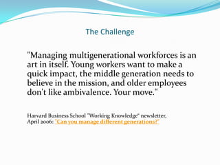 The Challenge

"Managing multigenerational workforces is an
art in itself. Young workers want to make a
quick impact, the middle generation needs to
believe in the mission, and older employees
don't like ambivalence. Your move."

Harvard Business School "Working Knowledge“ newsletter,
April 2006: "Can you manage different generations?"
 
