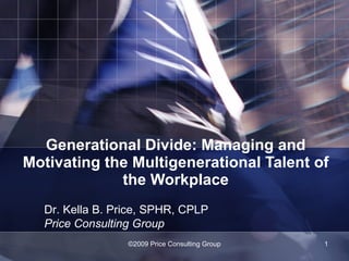 Generational Divide: Managing and Motivating the Multigenerational Talent of the Workplace ©2009 Price Consulting Group Dr. Kella B. Price, SPHR, CPLP Price Consulting Group 