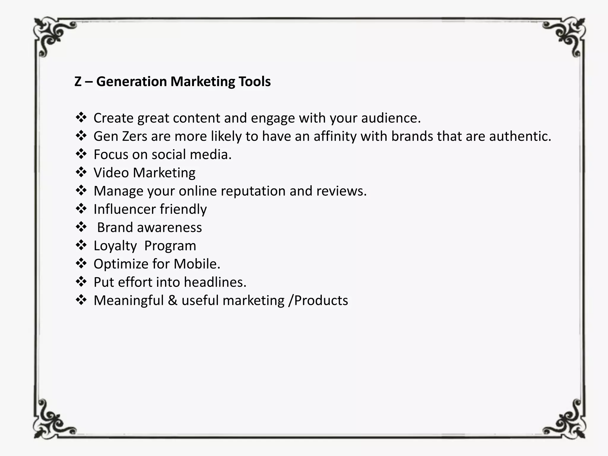 Z – Generation Marketing Tools
❖ Create great content and engage with your audience.
❖ Gen Zers are more likely to have an affinity with brands that are authentic.
❖ Focus on social media.
❖ Video Marketing
❖ Manage your online reputation and reviews.
❖ Influencer friendly
❖ Brand awareness
❖ Loyalty Program
❖ Optimize for Mobile.
❖ Put effort into headlines.
❖ Meaningful & useful marketing /Products
 