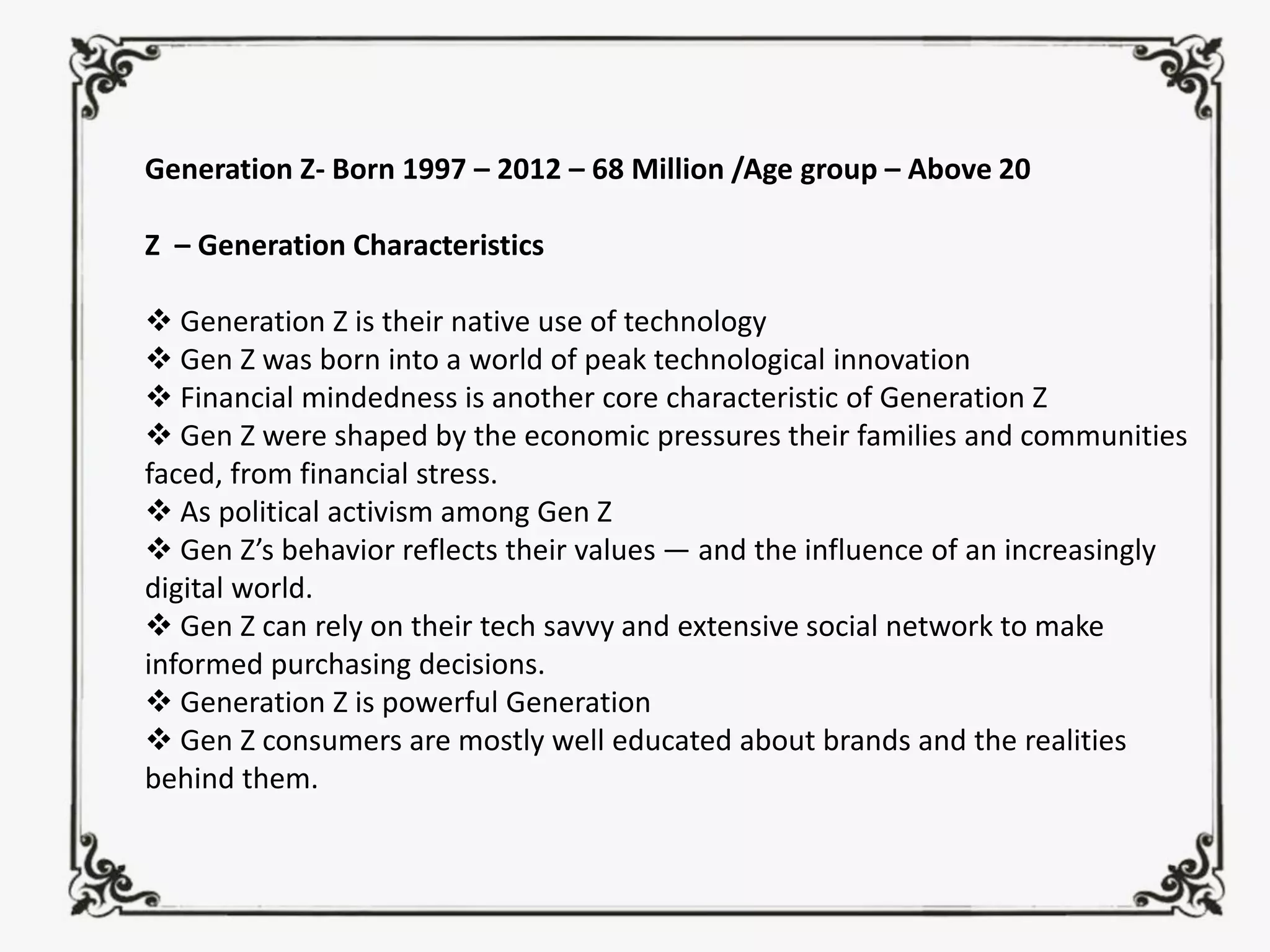 Generation Z- Born 1997 – 2012 – 68 Million /Age group – Above 20
Z – Generation Characteristics
❖ Generation Z is their native use of technology
❖ Gen Z was born into a world of peak technological innovation
❖ Financial mindedness is another core characteristic of Generation Z
❖ Gen Z were shaped by the economic pressures their families and communities
faced, from financial stress.
❖ As political activism among Gen Z
❖ Gen Z’s behavior reflects their values — and the influence of an increasingly
digital world.
❖ Gen Z can rely on their tech savvy and extensive social network to make
informed purchasing decisions.
❖ Generation Z is powerful Generation
❖ Gen Z consumers are mostly well educated about brands and the realities
behind them.
 