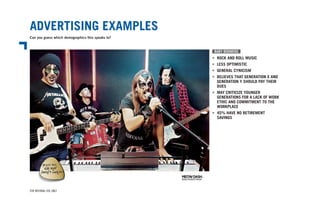 ADVERTISING EXAMPLES
Can you guess which demographics this speaks to?
FOR INTERNAL USE ONLY
BABY BOOMERS
•	 ROCK AND ROLL MUSIC
•	 LESS OPTIMISTIC
•	 GENERAL CYNICISM
•	 BELIEVES THAT GENERATION X AND
	 GENERATION Y SHOULD PAY THEIR
	DUES
•	 MAY CRITICIZE YOUNGER
	 GENERATIONS FOR A LACK OF WORK
	 ETHIC AND COMMITMENT TO THE
	WORKPLACE
•	 45% HAVE NO RETIREMENT
•	 SAVINGS
 