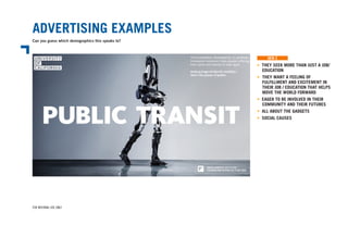 ADVERTISING EXAMPLES
Can you guess which demographics this speaks to?
FOR INTERNAL USE ONLY
• THEY SEEK MORE THAN JUST A JOB/
	EDUCATION
• 	THEY WANT A FEELING OF
	 FULFILLMENT AND EXCITEMENT IN
	 THEIR JOB / EDUCATION THAT HELPS
	 MOVE THE WORLD FORWARD
• EAGER TO BE INVOLVED IN THEIR
	 COMMUNITY AND THEIR FUTURES
• ALL ABOUT THE GADGETS
• SOCIAL CAUSES
GEN Z
 