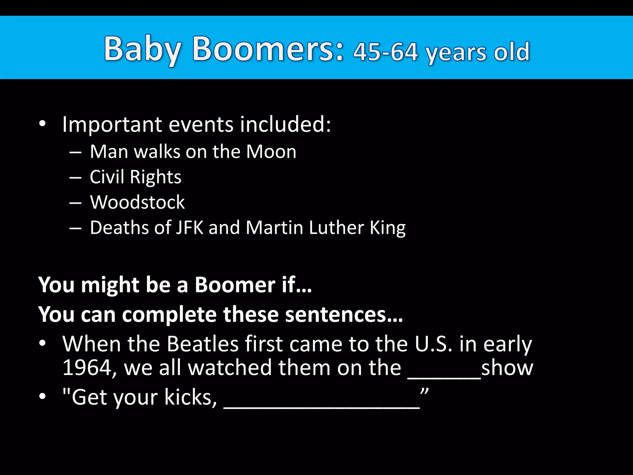 Baby Boomers: 45-64 years oldImportant events included: Man walks on the MoonCivil RightsWoodstockDeaths of JFK and Martin Luther KingYou might be a Boomer if…You can complete these sentences…When the Beatles first came to the U.S. in early 1964, we all watched them on the ______show "Get your kicks, ________________”