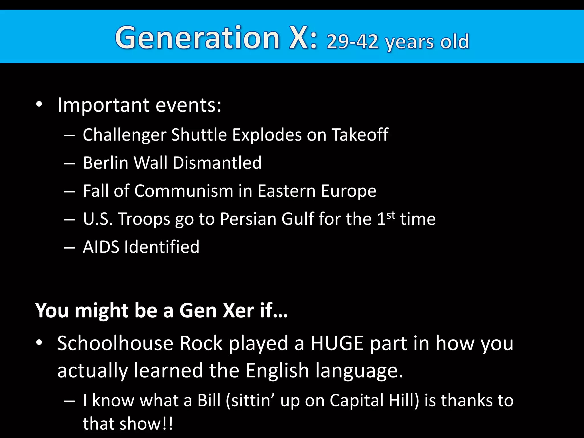 Generation X: 29-42 years oldImportant events:  Challenger Shuttle Explodes on TakeoffBerlin Wall DismantledFall of Communism in Eastern EuropeU.S. Troops go to Persian Gulf for the 1st timeAIDS IdentifiedYou might be a Gen Xer if…Schoolhouse Rock played a HUGE part in how you actually learned the English language.  I know what a Bill (sittin’ up on Capital Hill) is thanks to that show!!