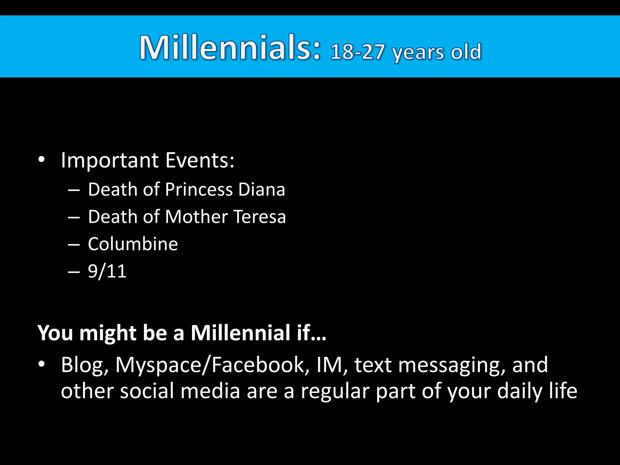 Millennials: 18-27 years oldImportant Events: Death of Princess DianaDeath of Mother TeresaColumbine9/11You might be a Millennial if…Blog, Myspace/Facebook, IM, text messaging, and other social media are a regular part of your daily life