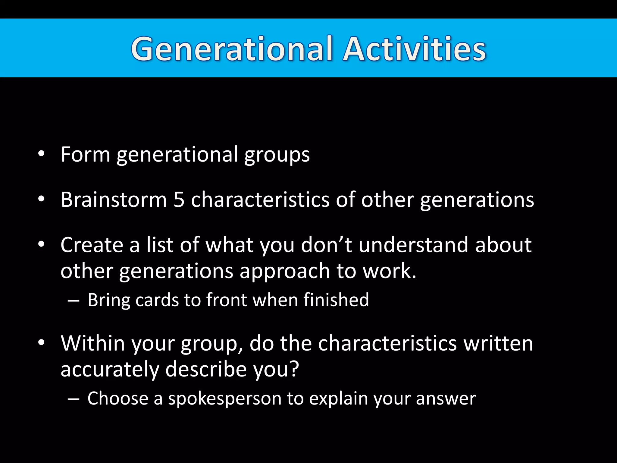 Generational ActivitiesForm generational groupsBrainstorm 5 characteristics of other generationsCreate a list of what you don’t understand about other generations approach to work.Bring cards to front when finishedWithin your group, do the characteristics written accurately describe you?Choose a spokesperson to explain your answer