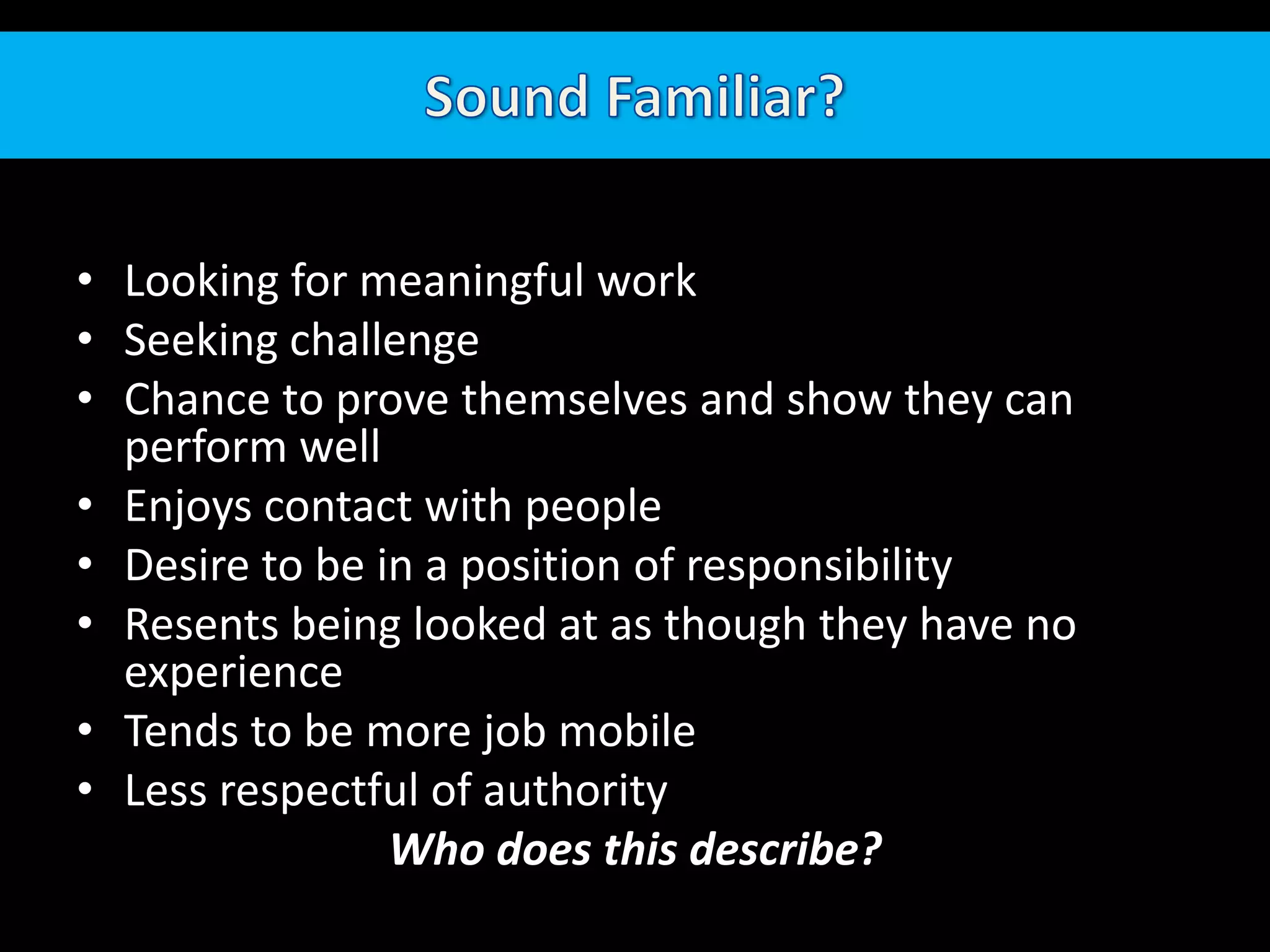 Sound Familiar?Looking for meaningful workSeeking challengeChance to prove themselves and show they can perform wellEnjoys contact with peopleDesire to be in a position of responsibilityResents being looked at as though they have no experienceTends to be more job mobileLess respectful of authorityWho does this describe?