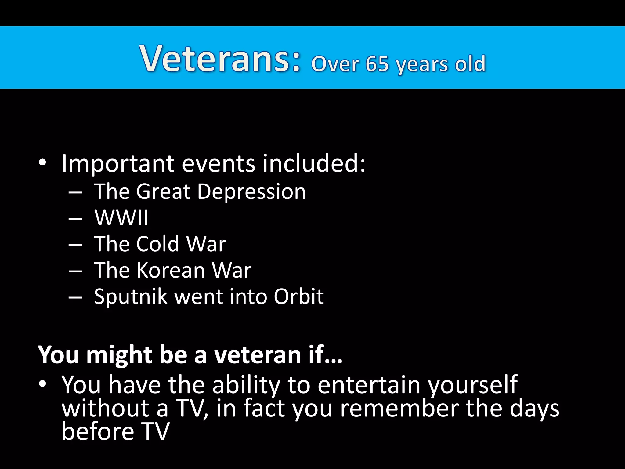 Veterans: Over 65 years oldImportant events included:  The Great Depression WWII  The Cold War The Korean War Sputnik went into OrbitYou might be a veteran if…You have the ability to entertain yourself without a TV, in fact you remember the days before TV