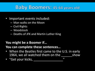 Baby Boomers: 45-64 years oldImportant events included: Man walks on the MoonCivil RightsWoodstockDeaths of JFK and Martin Luther KingYou might be a Boomer if…You can complete these sentences…When the Beatles first came to the U.S. in early 1964, we all watched them on the ______show "Get your kicks, ________________”