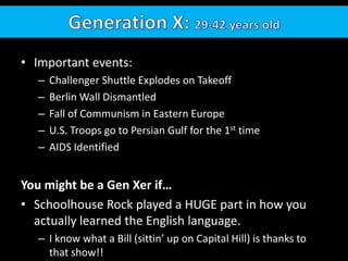 Generation X: 29-42 years oldImportant events:  Challenger Shuttle Explodes on TakeoffBerlin Wall DismantledFall of Communism in Eastern EuropeU.S. Troops go to Persian Gulf for the 1st timeAIDS IdentifiedYou might be a Gen Xer if…Schoolhouse Rock played a HUGE part in how you actually learned the English language.  I know what a Bill (sittin’ up on Capital Hill) is thanks to that show!!