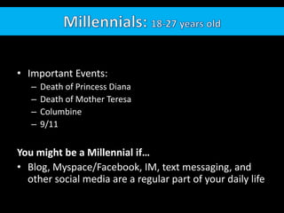 Millennials: 18-27 years oldImportant Events: Death of Princess DianaDeath of Mother TeresaColumbine9/11You might be a Millennial if…Blog, Myspace/Facebook, IM, text messaging, and other social media are a regular part of your daily life