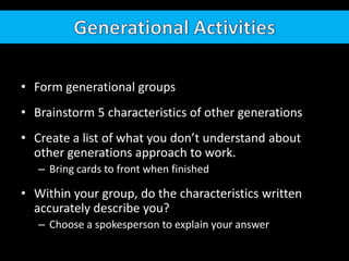 Generational ActivitiesForm generational groupsBrainstorm 5 characteristics of other generationsCreate a list of what you don’t understand about other generations approach to work.Bring cards to front when finishedWithin your group, do the characteristics written accurately describe you?Choose a spokesperson to explain your answer