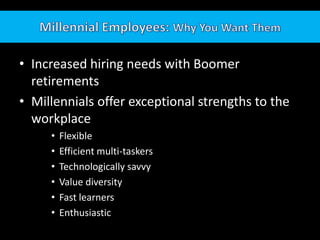 Millennial Employees: Why You Want ThemIncreased hiring needs with Boomer retirementsMillennials offer exceptional strengths to the workplaceFlexibleEfficient multi-taskersTechnologically savvy	Value diversityFast learners			Enthusiastic