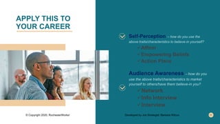 APPLY THIS TO
YOUR CAREER
Self-Perception – how do you use the
above traits/characteristics to believe-in yourself?
Affirm
Empowering Beliefs
Action Plans
Audience Awareness – how do you
use the above traits/characteristics to market
yourself to others/have them believe-in you?
Network
Info Interview
Interview
© Copyright 2020, RochesterWorks! Developed by Job Strategist: Barbara Wilcox
 